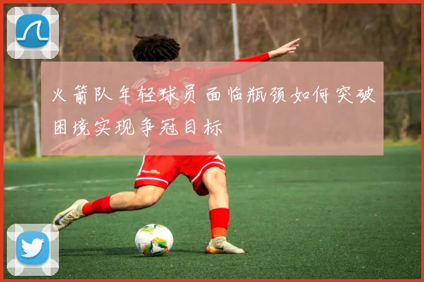 火箭队年轻球员面临瓶颈如何突破困境实现争冠目标