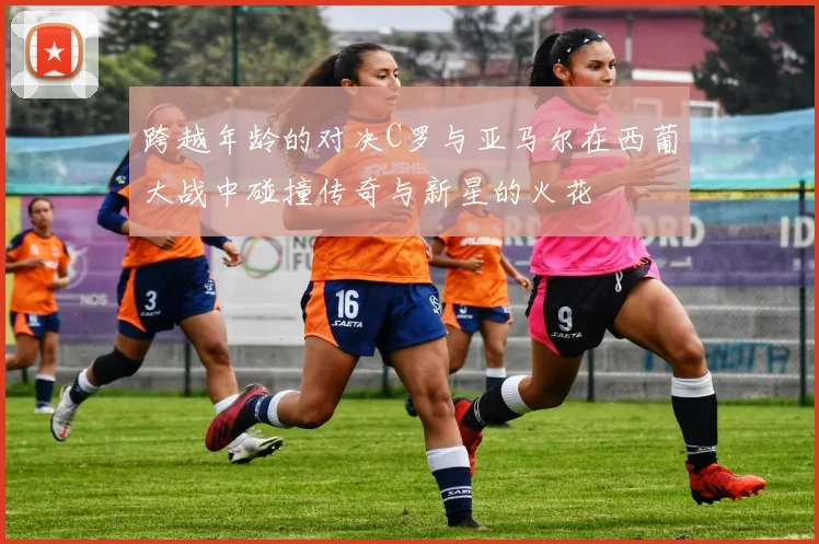 跨越年龄的对决C罗与亚马尔在西葡大战中碰撞传奇与新星的火花