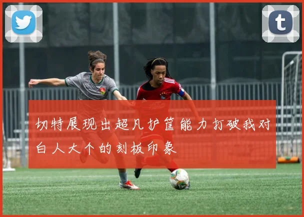 切特展现出超凡护筐能力打破我对白人大个的刻板印象