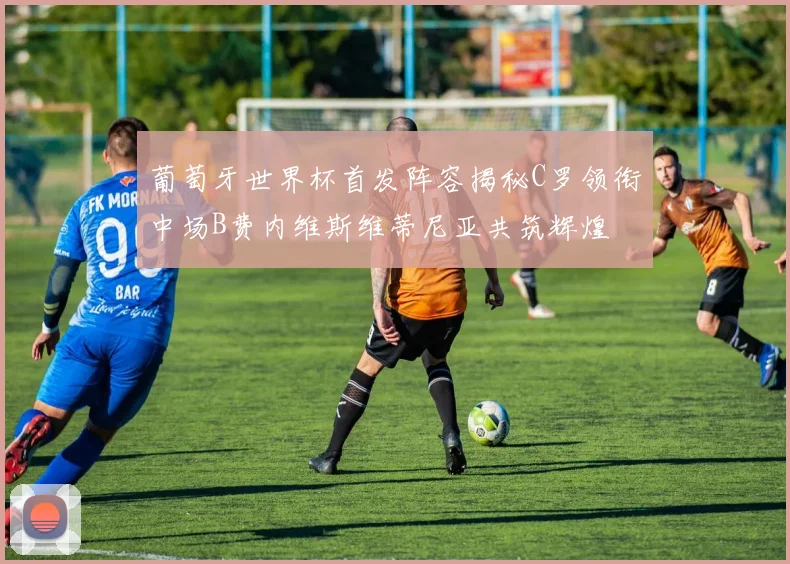 葡萄牙世界杯首发阵容揭秘C罗领衔中场B费内维斯维蒂尼亚共筑辉煌