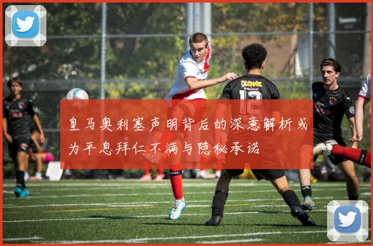 皇马奥利塞声明背后的深意解析或为平息拜仁不满与隐秘承诺