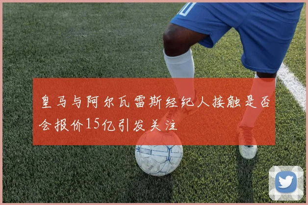 皇马与阿尔瓦雷斯经纪人接触是否会报价15亿引发关注