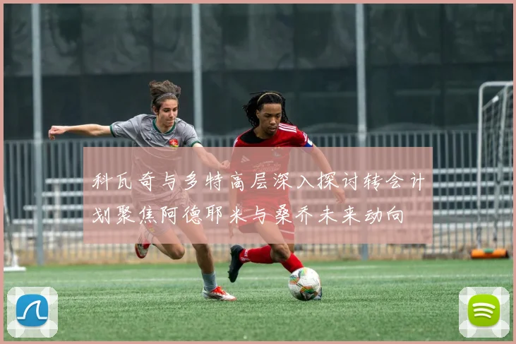 科瓦奇与多特高层深入探讨转会计划聚焦阿德耶米与桑乔未来动向