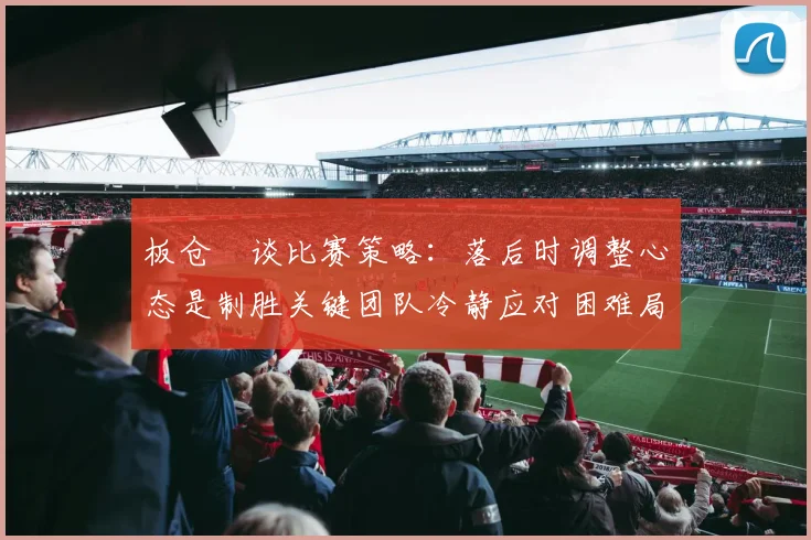 板仓滉谈比赛策略：落后时调整心态是制胜关键团队冷静应对困难局面