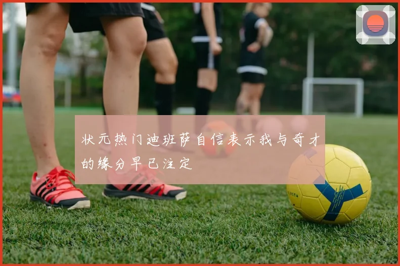 状元热门迪班萨自信表示我与奇才的缘分早已注定