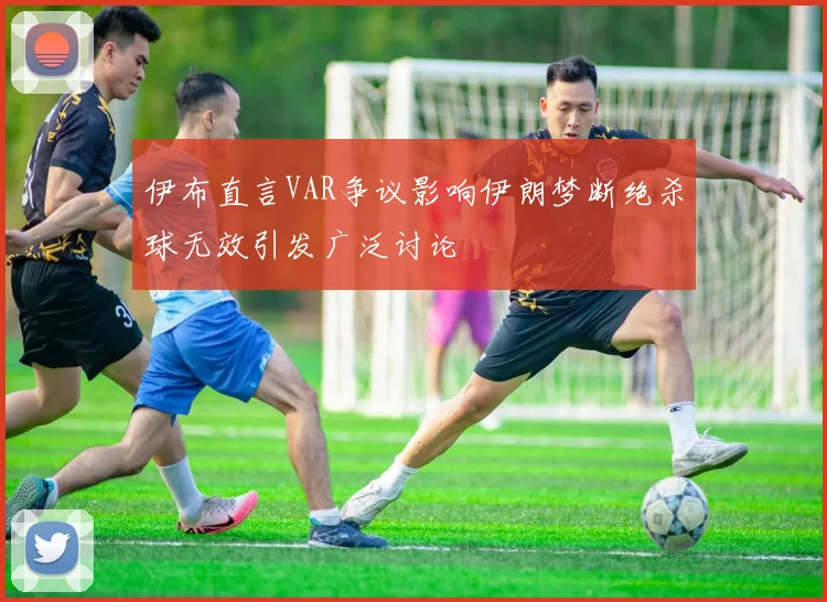 伊布直言VAR争议影响伊朗梦断绝杀球无效引发广泛讨论
