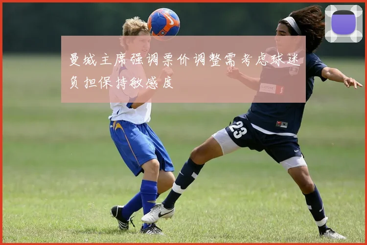 曼城主席强调票价调整需考虑球迷负担保持敏感度